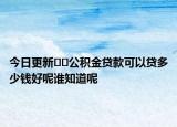 今日更新﻿﻿公积金贷款可以贷多少钱好呢谁知道呢