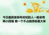 今日最新更新寿命短的人一般会有两小四慢 若一个不占值得恭喜大家