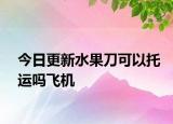 今日更新水果刀可以托运吗飞机