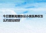 今日更新离婚协议小孩抚养权怎么约定比较好