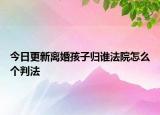 今日更新离婚孩子归谁法院怎么个判法