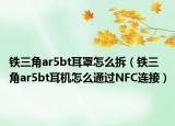 铁三角ar5bt耳罩怎么拆（铁三角ar5bt耳机怎么通过NFC连接）