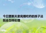 今日更新夫妻离婚吃奶的孩子法院会怎样处理