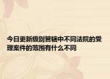 今日更新级别管辖中不同法院的受理案件的范围有什么不同