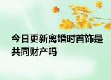 今日更新离婚时首饰是共同财产吗
