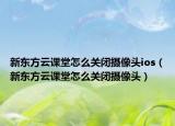新东方云课堂怎么关闭摄像头ios（新东方云课堂怎么关闭摄像头）