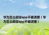 华为怎么锁定app不被清理（华为怎么锁定app不被清理）