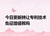 今日更新转让专利技术免征增值税吗