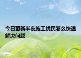 今日更新半夜施工扰民怎么快速解决问题