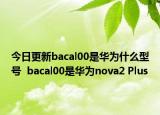 今日更新bacal00是华为什么型号  bacal00是华为nova2 Plus