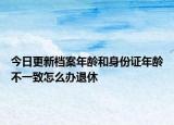 今日更新档案年龄和身份证年龄不一致怎么办退休