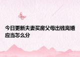 今日更新夫妻买房父母出钱离婚应当怎么分