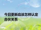 今日更新应该怎样认定合伙关系