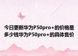 今日更新华为P50pro+的价格是多少钱华为P50pro+的具体售价