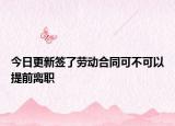 今日更新签了劳动合同可不可以提前离职