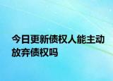 今日更新债权人能主动放弃债权吗