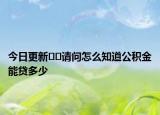 今日更新﻿﻿请问怎么知道公积金能贷多少