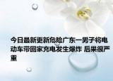 今日最新更新危险广东一男子将电动车带回家充电发生爆炸 后果很严重