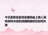 今日更新变更或者撤销由上级人民检察院决定的逮捕措施时应如何办理