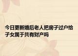 今日更新婚后老人把房子过户给子女属于共有财产吗