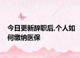 今日更新辞职后,个人如何缴纳医保