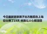 今日最新更新男子出方舱后在上海街头睡了23天 画面让人心酸泪目