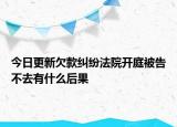 今日更新欠款纠纷法院开庭被告不去有什么后果