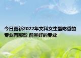 今日更新2022年文科女生最吃香的专业有哪些 前景好的专业