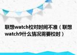 联想watch校对时间不准（联想watch9什么情况需要校时）