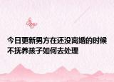 今日更新男方在还没离婚的时候不抚养孩子如何去处理