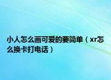 小人怎么画可爱的要简单（xr怎么换卡打电话）