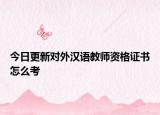 今日更新对外汉语教师资格证书怎么考