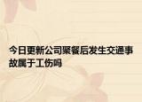 今日更新公司聚餐后发生交通事故属于工伤吗