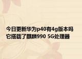 今日更新华为p40有4g版本吗  它搭载了麒麟990 5G处理器