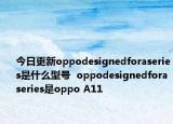 今日更新oppodesignedforaseries是什么型号  oppodesignedforaseries是oppo A11