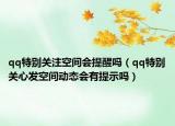 qq特别关注空间会提醒吗（qq特别关心发空间动态会有提示吗）