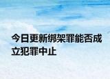 今日更新绑架罪能否成立犯罪中止