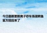 今日最新更新男子停车场遛鳄鱼 官方回应来了