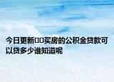 今日更新﻿﻿买房的公积金贷款可以贷多少谁知道呢