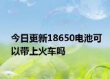 今日更新18650电池可以带上火车吗