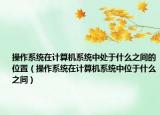 操作系统在计算机系统中处于什么之间的位置（操作系统在计算机系统中位于什么之间）