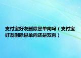 支付宝好友删除是单向吗（支付宝好友删除是单向还是双向）