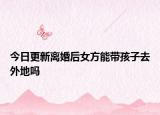 今日更新离婚后女方能带孩子去外地吗