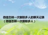 微信怎样一次删除多人的聊天记录（微信怎样一次删除多人）