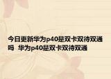 今日更新华为p40是双卡双待双通吗  华为p40是双卡双待双通
