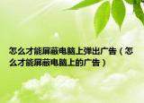怎么才能屏蔽电脑上弹出广告（怎么才能屏蔽电脑上的广告）