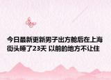 今日最新更新男子出方舱后在上海街头睡了23天 以前的地方不让住