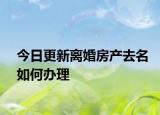 今日更新离婚房产去名如何办理
