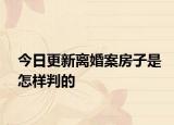 今日更新离婚案房子是怎样判的
