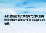 今日最新更新女孩在家门口玩耍突然遭到陌生男孩殴打 原因却让人很愤怒